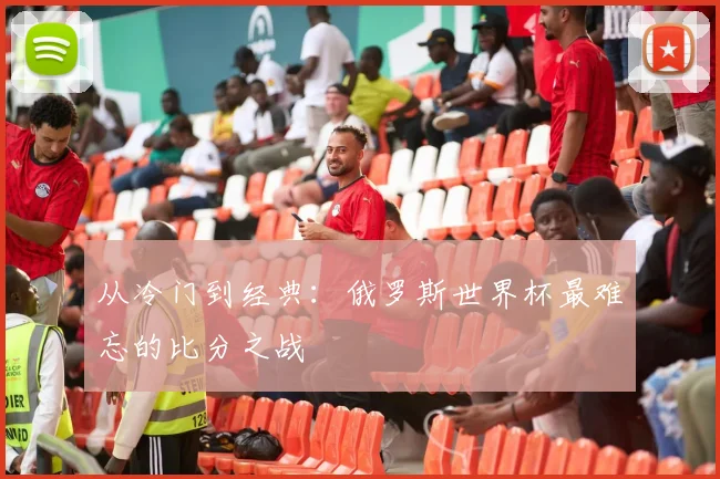 从冷门到经典:俄罗斯世界杯最难忘的比分之战
