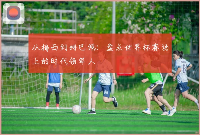 从梅西到姆巴佩：盘点世界杯赛场上的时代领军人