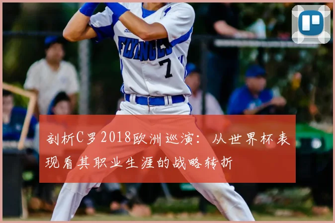 剖析C罗2018欧洲巡演：从世界杯表现看其职业生涯的战略转折