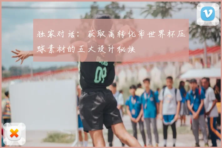独家对话:获取高转化率世界杯压球素材的五大设计秘诀
