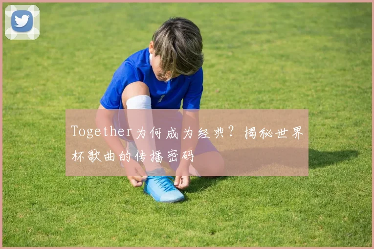 Together为何成为经典?揭秘世界杯歌曲的传播密码