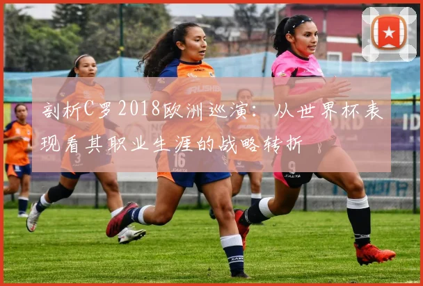 剖析C罗2018欧洲巡演:从世界杯表现看其职业生涯的战略转折