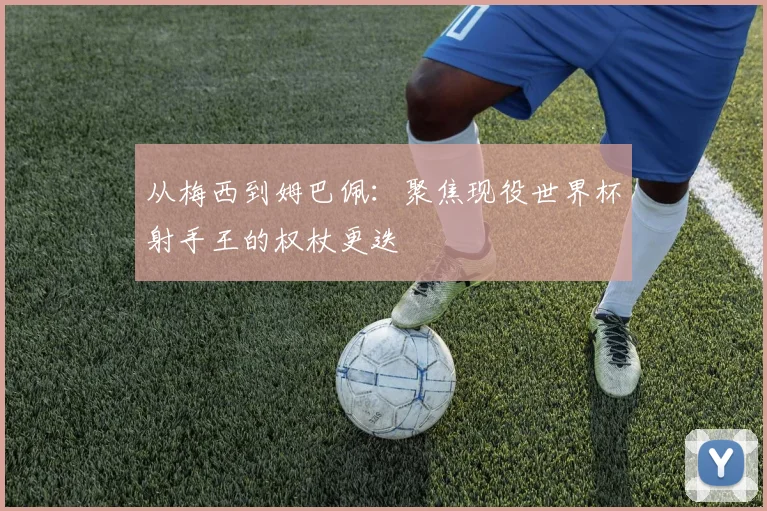 从梅西到姆巴佩：聚焦现役世界杯射手王的权杖更迭