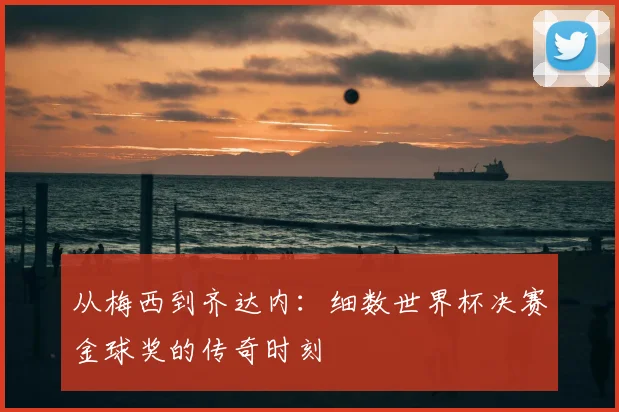 从梅西到齐达内：细数世界杯决赛金球奖的传奇时刻