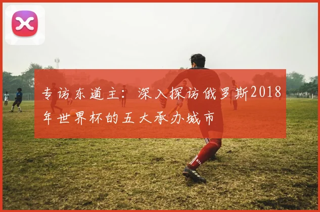专访东道主：深入探访俄罗斯2018年世界杯的五大承办城市