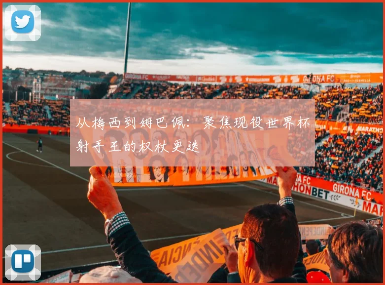 从梅西到姆巴佩：聚焦现役世界杯射手王的权杖更迭