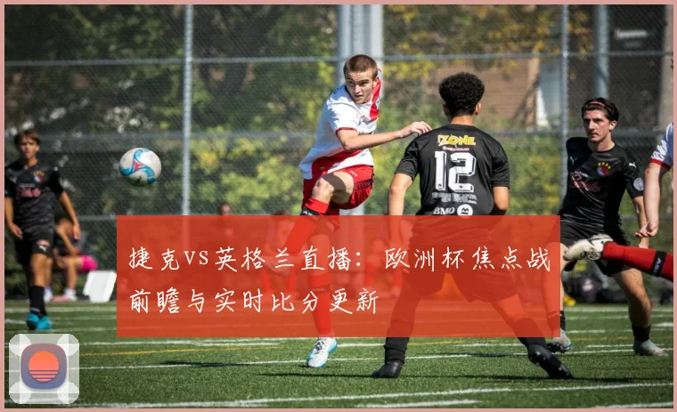 捷克vs英格兰直播：欧洲杯焦点战前瞻与实时比分更新