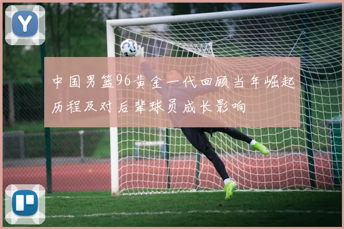 中国男篮96黄金一代回顾当年崛起历程及对后辈球员成长影响