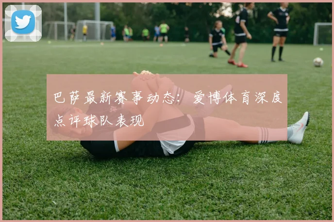 巴萨最新赛事动态：爱博体育深度点评球队表现