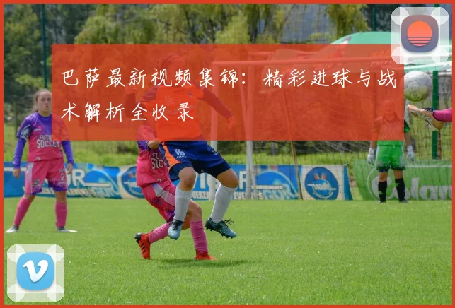 巴萨最新视频集锦：精彩进球与战术解析全收录
