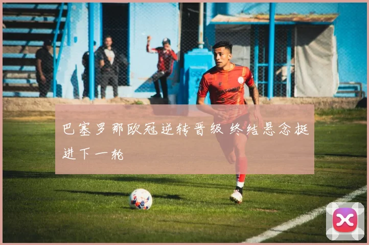 巴塞罗那欧冠逆转晋级 终结悬念挺进下一轮