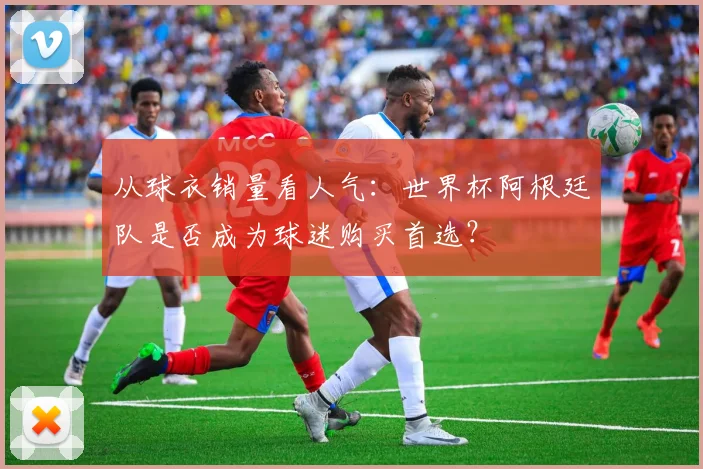 从球衣销量看人气：世界杯阿根廷队是否成为球迷购买首选？