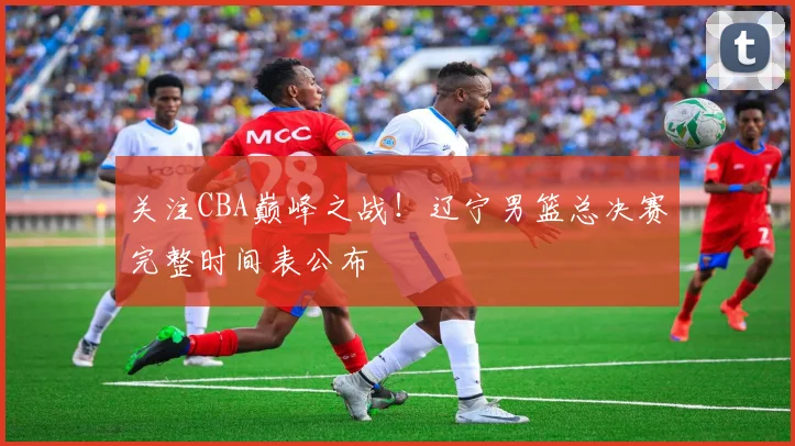 关注CBA巅峰之战！辽宁男篮总决赛完整时间表公布