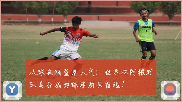 从球衣销量看人气：世界杯阿根廷队是否成为球迷购买首选？