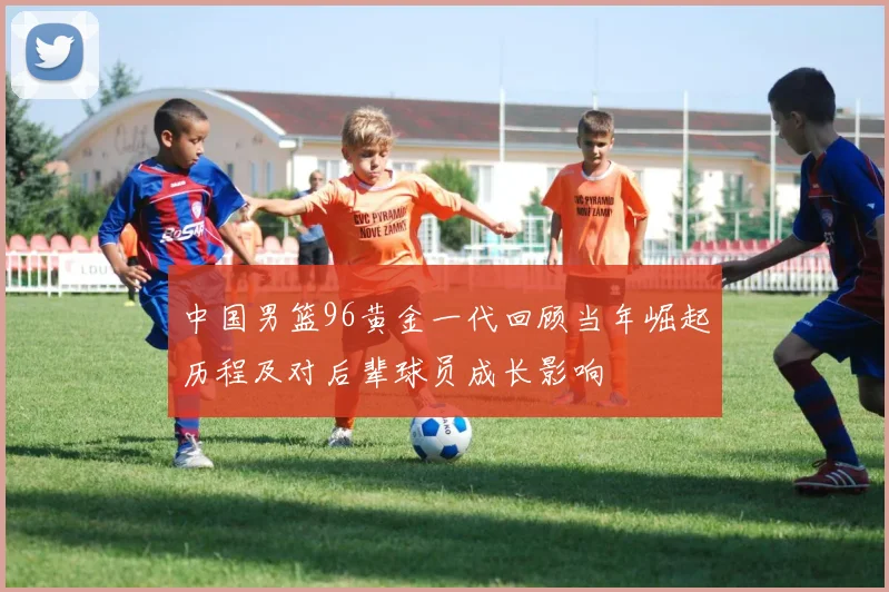 中国男篮96黄金一代回顾当年崛起历程及对后辈球员成长影响